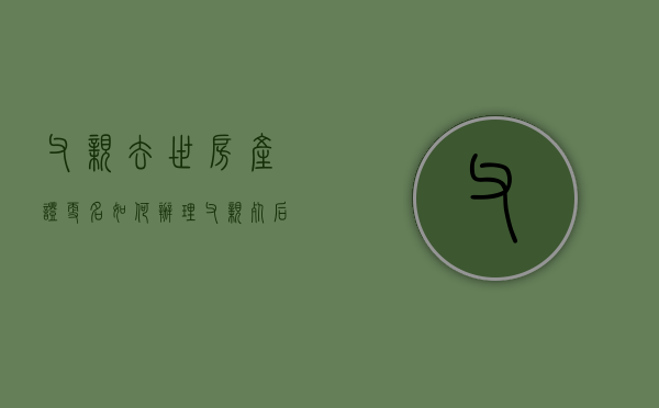 父亲去世房产证更名如何办理（父亲死后房产证改名有影响吗知乎）
