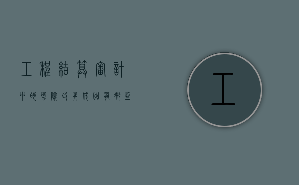 工程结算审计中的风险及其成因有哪些？（工程结算审计常见问题及建议）
