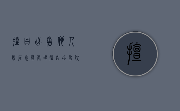 擅自出售他人房屋怎么处理（擅自出售他人房屋怎么处罚）