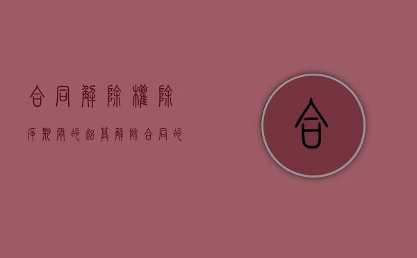合同解除权除斥期间的起算（解除合同的除斥期间过了怎么办）