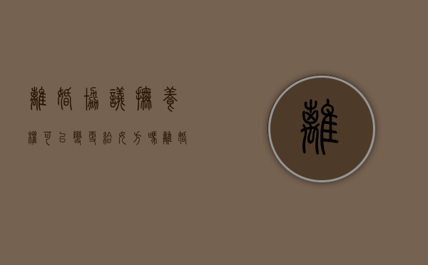 离婚协议抚养权可以变更给女方吗（离婚协议孩子抚养权问题可以改吗）