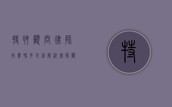 特聘顾问律师收费吗？多少钱？解析律师顾问服务的收费标准