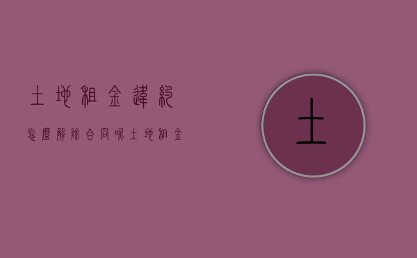 土地租金违约怎么解除合同呢（土地租金违约怎么解除合同赔偿）