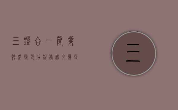 三证合一营业执照变更后税务还要变更吗为什么（三证合一营业执照变更后税务还要变更吗知乎）