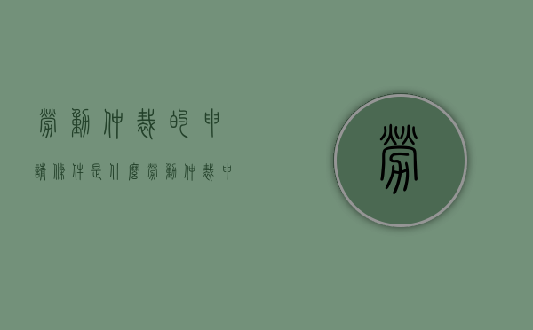 劳动仲裁的申请条件是什么（劳动仲裁申请范围）