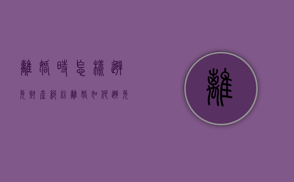 离婚时怎样避免财产纠纷（离婚如何避免存款分割）