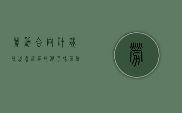 劳动合同仲裁是必须经过的程序吗（劳动仲裁必须要有劳动合同吗）