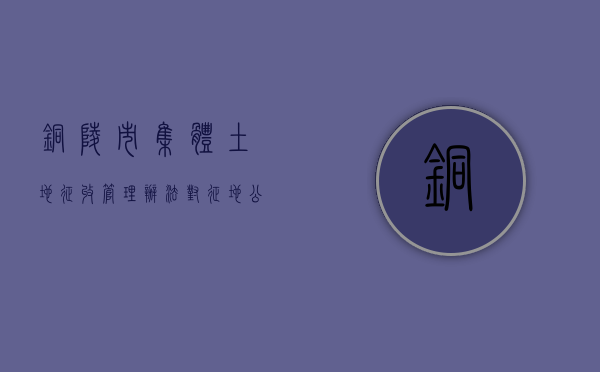 铜陵市集体土地征收管理办法对征地公告的规定是什么（铜陵征迁政策）