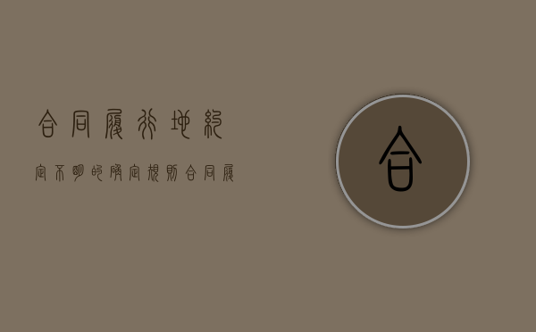 合同履行地约定不明的确定规则（合同履行地点不明确的,在义务方所在地履行）