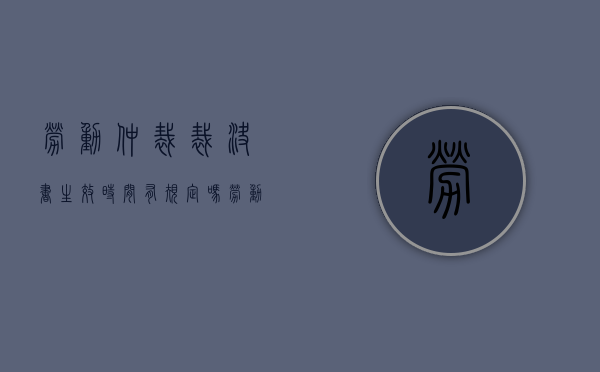 劳动仲裁裁决书生效时间有规定吗（劳动仲裁裁决生效日期）
