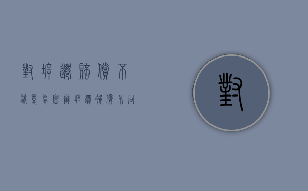 对拆迁赔偿不满意怎么办（拆迁补偿不同意怎么办）