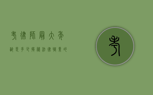 考律师最大年龄是多少？揭秘法律职业的年龄门槛