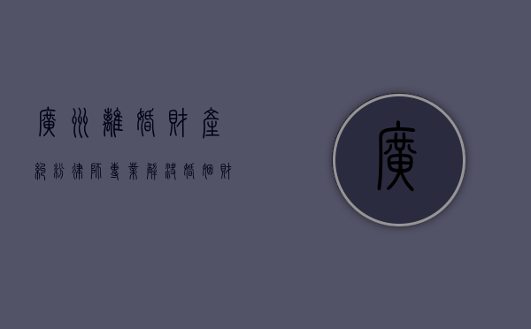 广州离婚财产纠纷律师，专业解决婚姻财产分割难题