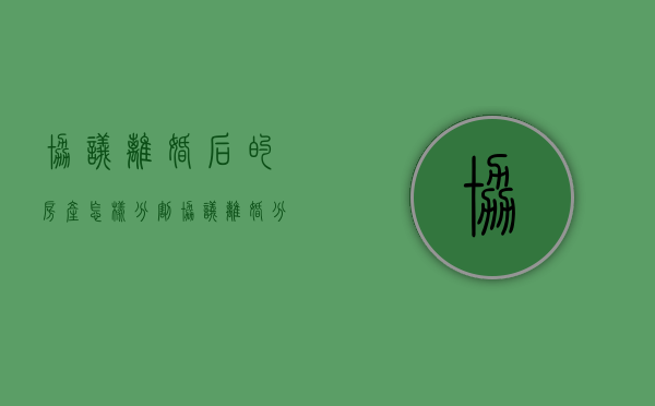 协议离婚后的房产怎样分割（协议离婚分得房产法律有效吗）