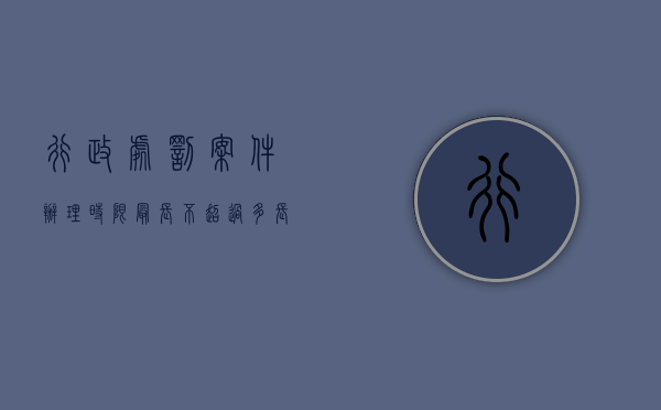 行政处罚案件办理时限最长不超过多长时间（行政处罚的办案期限是多久）