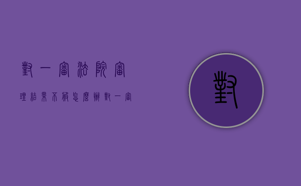 对一审法院审理结果不服怎么办（对一审法院审理结果不服怎么办呢）