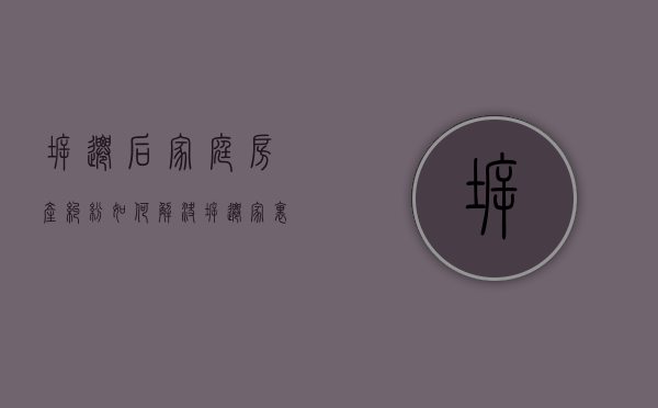 拆迁后家庭房产纠纷如何解决（拆迁家里矛盾）