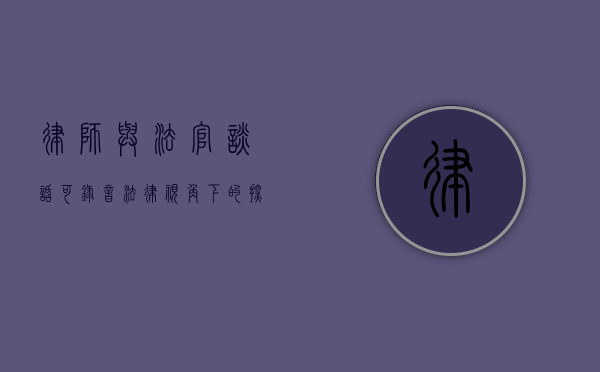 律师与法官谈话可录音？法律视角下的探讨