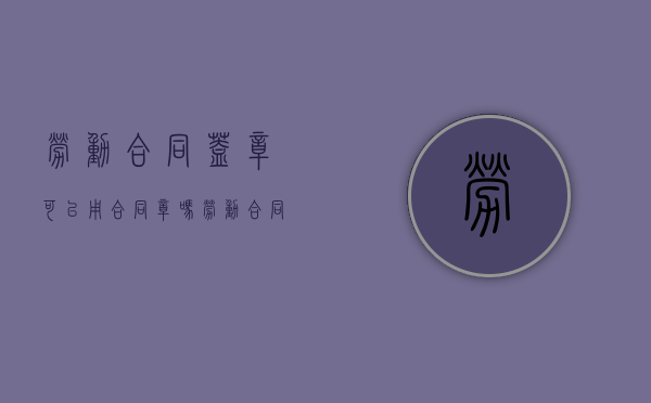 劳动合同盖章可以用合同章吗（劳动合同盖章可以用合同章吗有效吗）