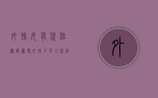 外孙女有代位继承权吗（外孙子可以代位继承吗）