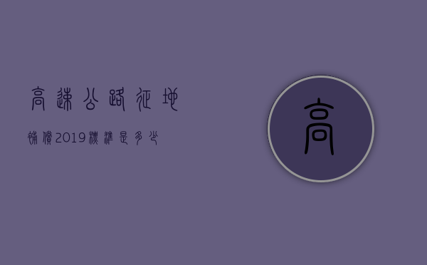 高速公路征地补偿2019标准是多少钱（2020年高速公路征地补偿标准）