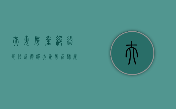 夫妻房产纠纷的法律解释（夫妻房产归属权的法律规定）
