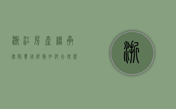 浙江房产继承律师费用详解，如何合理规划法律支出