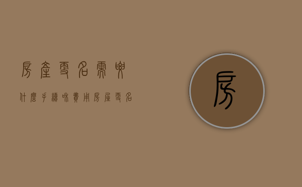 房产更名需要什么手续和费用（房屋更名过户费用怎么算）