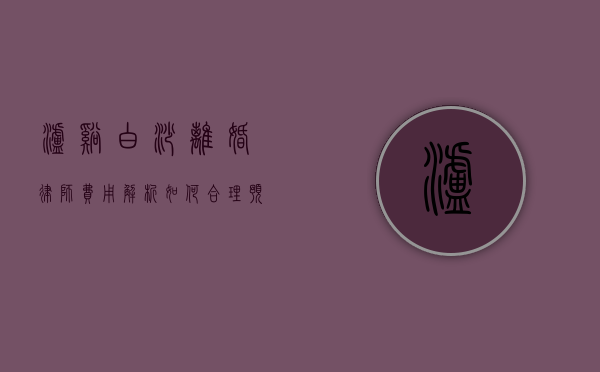 泸溪白沙离婚律师费用解析，如何合理预算法律服务？