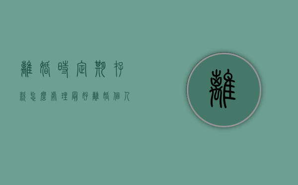 离婚时定期存款怎么处理最好（离婚个人定期存款如何分割）
