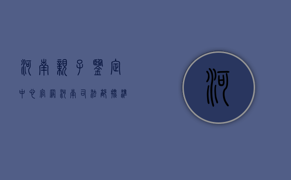 河南亲子鉴定中心官网（河南司法部批准的亲子鉴定）