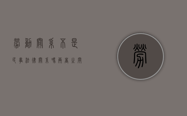 劳动关系不是民事法律关系吗,两者之间有什么区别（劳动关系属于民事法律关系吗）