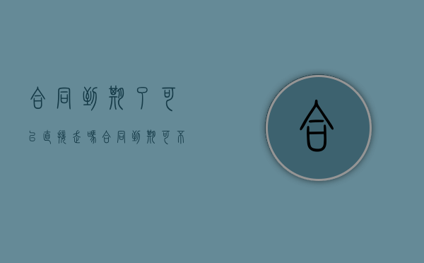 合同到期了可以直接走吗？（合同到期可不可以直接走）