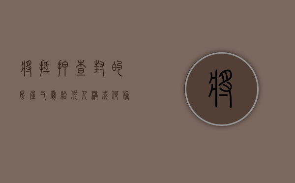 将抵押查封的房屋又卖给他人构成何种犯罪（房子抵押被法院查封）