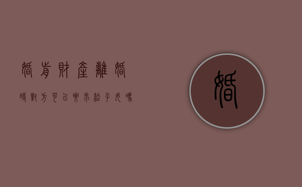 婚前财产离婚时对方可以要求给子女吗知乎（婚前财产给对方离婚可以要回吗）