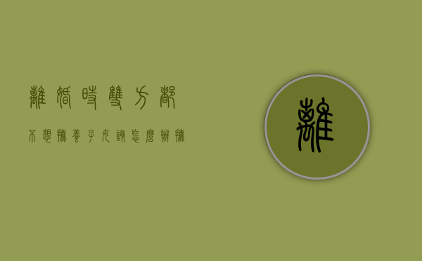 离婚时双方都不想抚养子女该怎么办,抚养义务可以放弃吗（离婚双方都不想要抚养权怎么办）