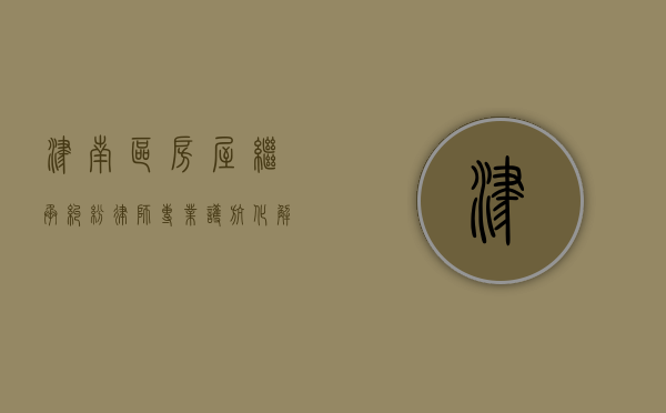 津南区房屋继承纠纷律师，专业护航，化解遗产纷争