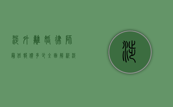 涉外离婚律师最低报价多少？全面解析涉外离婚法律服务费用