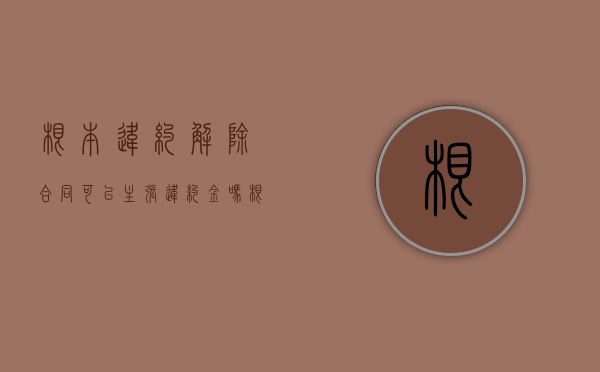 根本违约解除合同可以主张违约金吗（根本性违约可以解除合同吗）