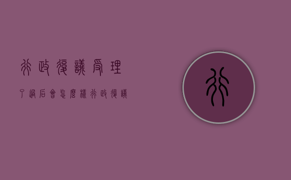 行政复议受理了过后会怎么样（行政复议后申诉）