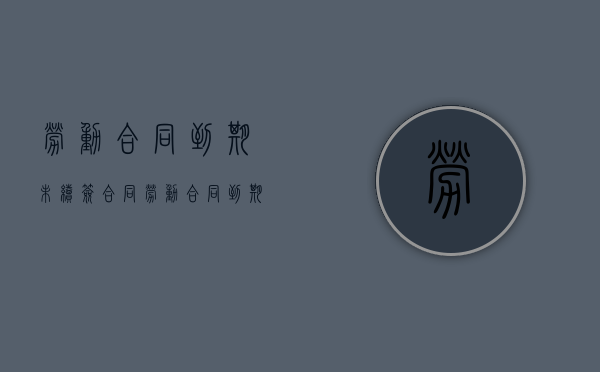 劳动合同到期未续签合同（劳动合同到期未续签可以立即离职吗）
