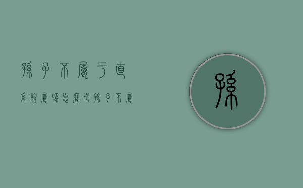 孙子不属于直系亲属吗怎么填(孙子不属于直系亲属吗对吗) 孙子不属于直系亲属吗怎么填(孙子不属于直系亲属吗对吗)