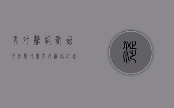 涉外离婚诉讼要注意什么（涉外离婚诉讼书范文标准版）