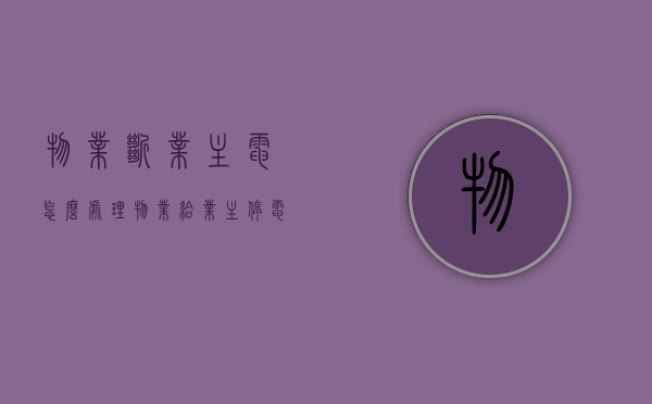 物业断业主电怎么处理（物业给业主停电了找谁处理）