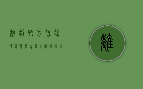 离婚对方偷偷转移财产怎么办（离婚时偷偷转移财产犯法吗）