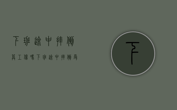 下班途中摔倒算工伤吗（下班途中摔倒受伤算工伤吗）