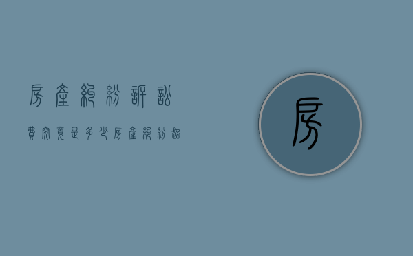 房产纠纷诉讼费究竟是多少（房产纠纷起诉费一般是多少钱啊怎么算）