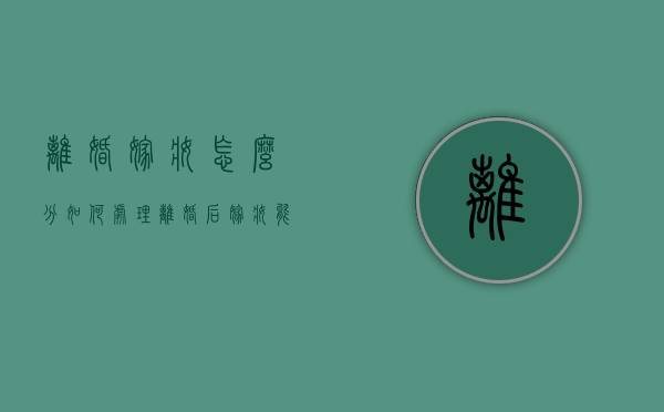 离婚嫁妆怎么分，如何处理，离婚后嫁妆能要回吗（离婚后嫁妆如何处理）