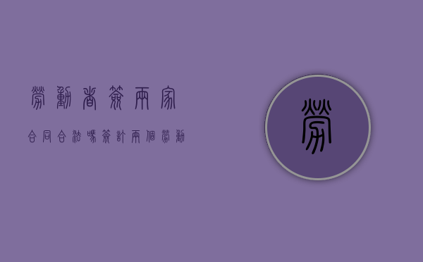 劳动者签两家合同合法吗（签订两个劳动合同）