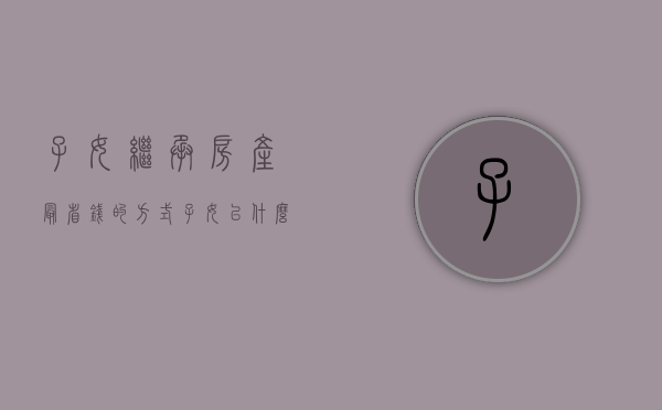 子女继承房产最省钱的方式（子女以什么方式继承父母房产最合适）